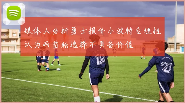 媒体人分析勇士报价小波特合理性认为两首轮选择不具备价值