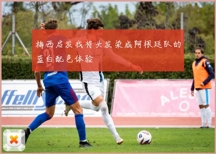 梅西启发我将头发染成阿根廷队的蓝白配色体验