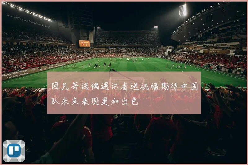 因凡蒂诺偶遇记者送祝福期待中国队未来表现更加出色