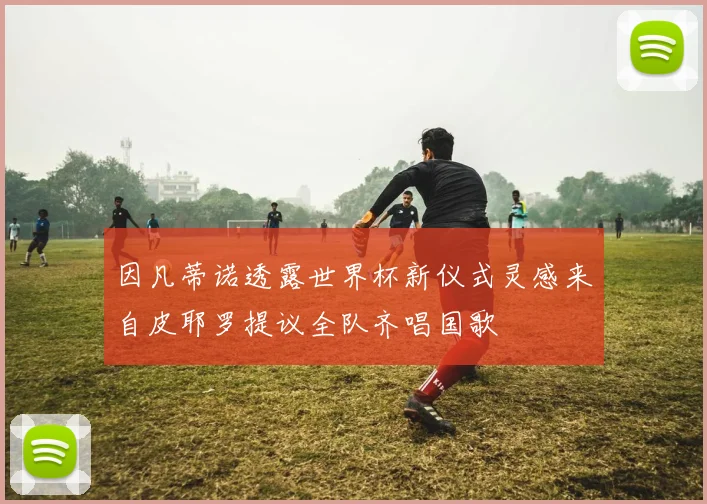 因凡蒂诺透露世界杯新仪式灵感来自皮耶罗提议全队齐唱国歌