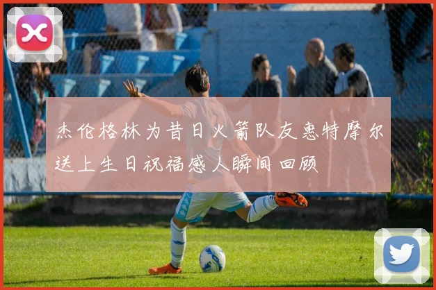 杰伦格林为昔日火箭队友惠特摩尔送上生日祝福感人瞬间回顾