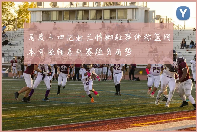 乌度卡回忆杜兰特脚趾事件称篮网本可逆转系列赛胜负局势