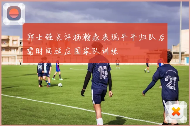 郭士强点评杨瀚森表现平平归队后需时间适应国家队训练