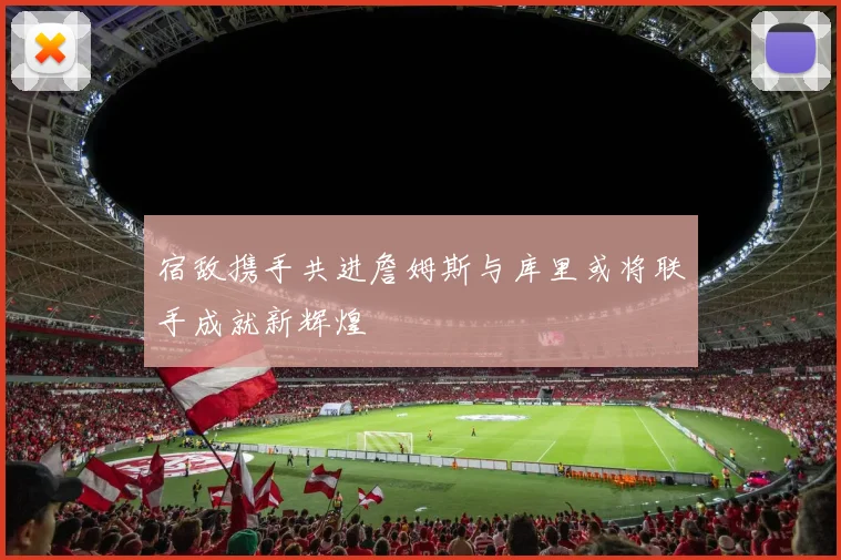 宿敌携手共进詹姆斯与库里或将联手成就新辉煌