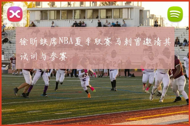 徐昕缺席NBA夏季联赛马刺曾邀请其试训与参赛