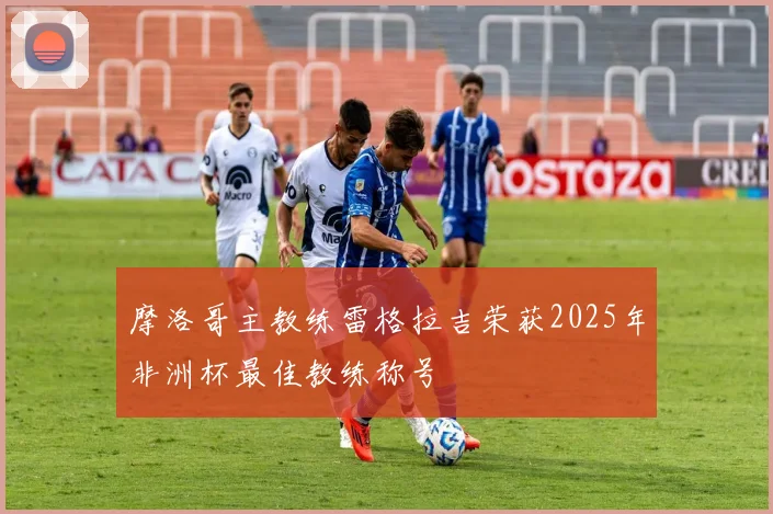摩洛哥主教练雷格拉吉荣获2025年非洲杯最佳教练称号