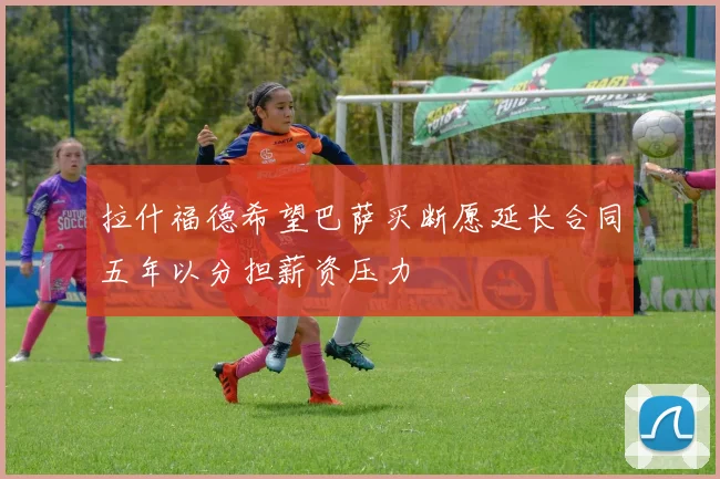 拉什福德希望巴萨买断愿延长合同五年以分担薪资压力