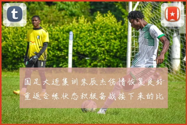 国足大连集训朱辰杰伤情恢复良好重返合练状态积极备战接下来的比赛