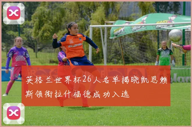 英格兰世界杯26人名单揭晓凯恩赖斯领衔拉什福德成功入选