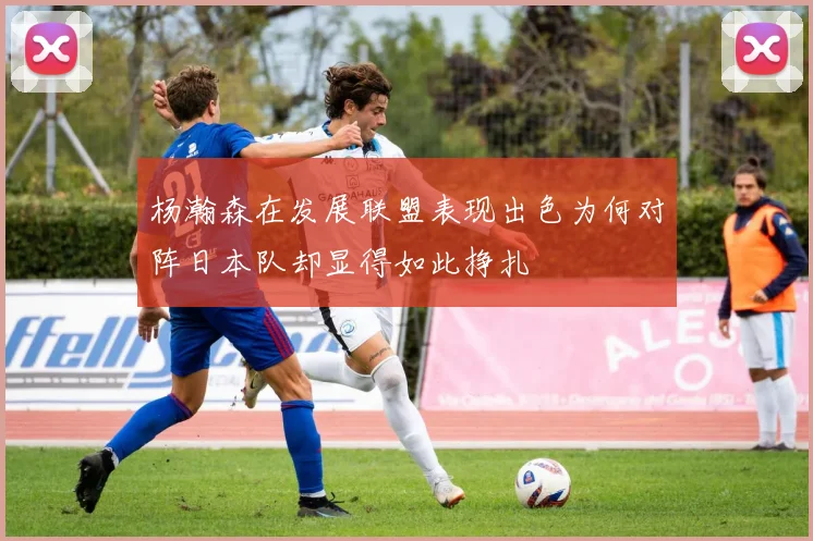 杨瀚森在发展联盟表现出色为何对阵日本队却显得如此挣扎