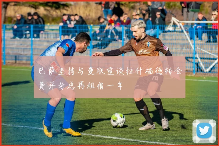 巴萨坚持与曼联重谈拉什福德转会费并考虑再租借一年