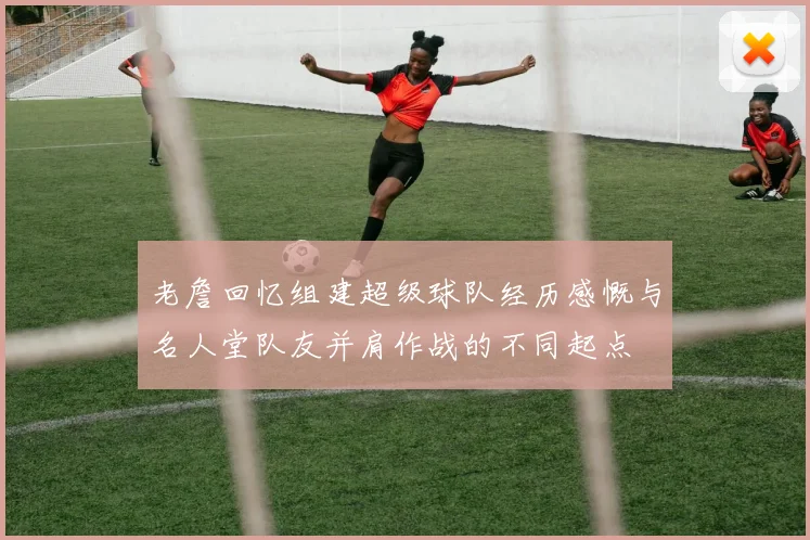 老詹回忆组建超级球队经历感慨与名人堂队友并肩作战的不同起点