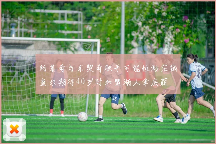 约基奇与东契奇联手可能性渺茫钱查尔期待40岁时加盟湖人拿底薪
