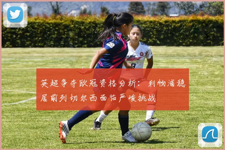 英超争夺欧冠资格分析：利物浦稳居前列切尔西面临严峻挑战
