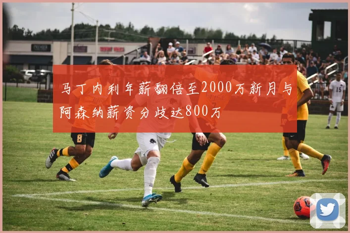 马丁内利年薪翻倍至2000万新月与阿森纳薪资分歧达800万