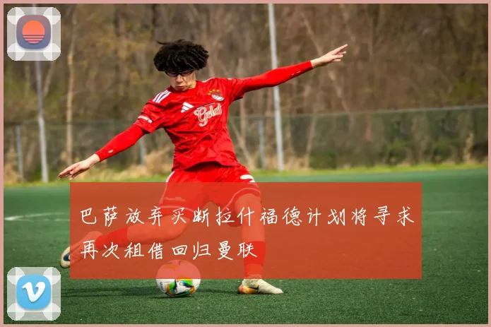 巴萨放弃买断拉什福德计划将寻求再次租借回归曼联