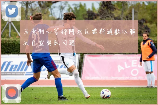 马竞耐心等待阿尔瓦雷斯道歉以解决自宣离队问题