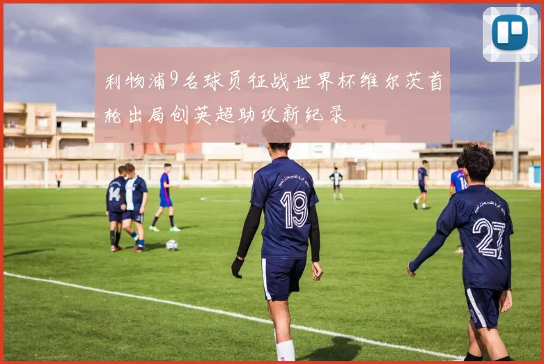 利物浦9名球员征战世界杯维尔茨首轮出局创英超助攻新纪录