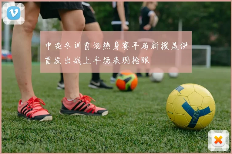 申花冬训首场热身赛平局新援盖伊首发出战上半场表现抢眼