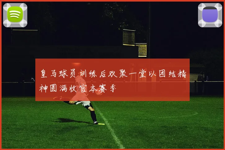 皇马球员训练后欢聚一堂以团结精神圆满收官本赛季